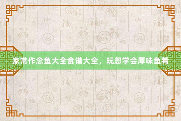 家常作念鱼大全食谱大全，玩忽学会厚味鱼肴